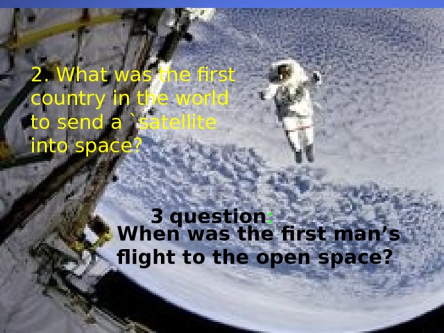2. What was the first country in the world to send a `satellite into space? 3  question : When was the first man’s flight to the open space? 