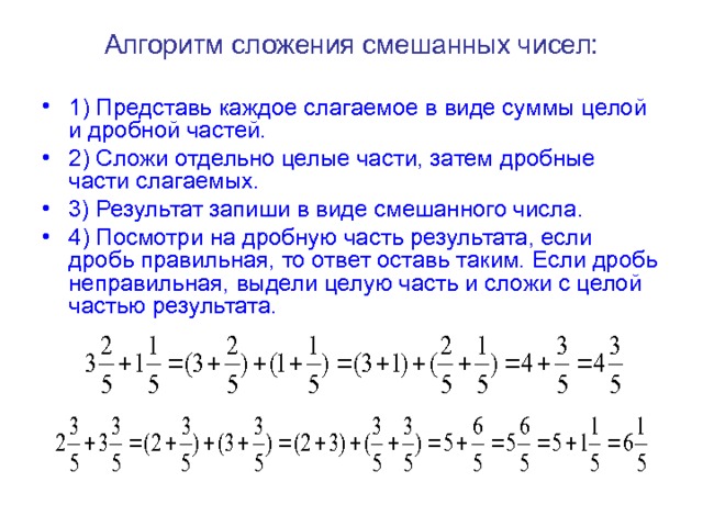 Алгоритм сложения смешанных чисел: 1) Представь каждое слагаемое в виде суммы целой и дробной частей. 2) Сложи отдельно целые части, затем дробные части слагаемых. 3) Результат запиши в виде смешанного числа. 4) Посмотри на дробную часть результата, если дробь правильная, то ответ оставь таким. Если дробь неправильная, выдели целую часть и сложи с целой частью результата.  