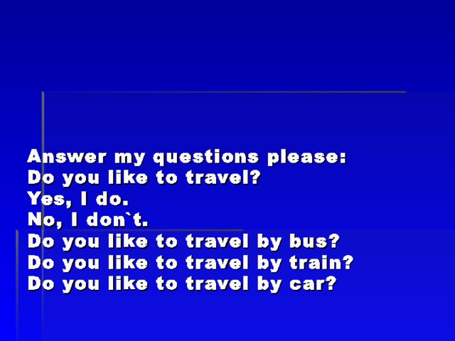       Answer my questions please :  Do you like to travel?  Yes, I do.  No, I don`t.  Do you like to travel by bus?  Do you like to travel by train?  Do you like to travel by car? 