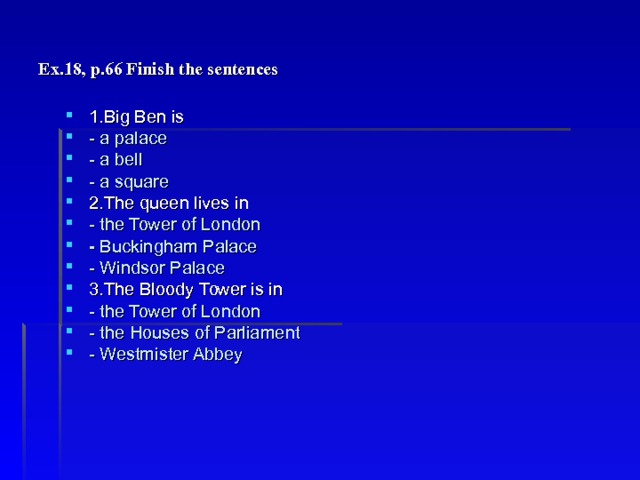 Ex.18, p.66 Finish the sentences 1.Big Ben is - a palace - a bell - a square 2.The queen lives in - the Tower of London - Buckingham Palace - Windsor Palace 3.The Bloody Tower is in - the Tower of London - the Houses of Parliament - Westmister Abbey 