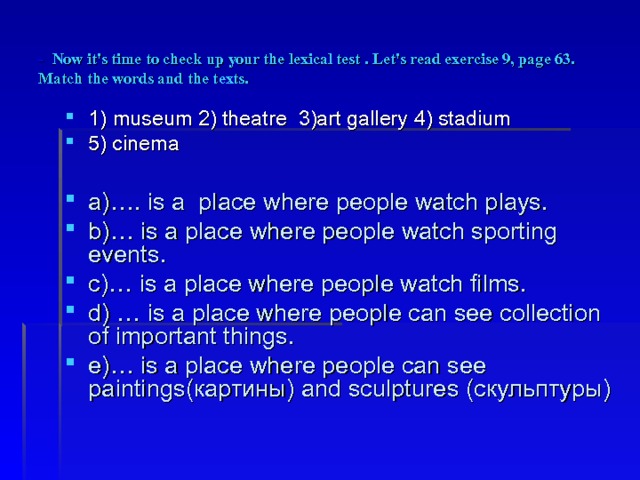 - Now it's time to check up your the lexical test . Let's read exercise 9, page 63. Match the words and the texts. 1) museum 2) theatre 3)art gallery 4) stadium 5) cinema  a)…. is a place where people watch plays. b)… is a place where people watch sporting events. c)… is a place where people watch films. d) … is a place where people can see collection of important things. e)… is a place where people can see paintings( картины ) and sculptures ( скульптуры ) 