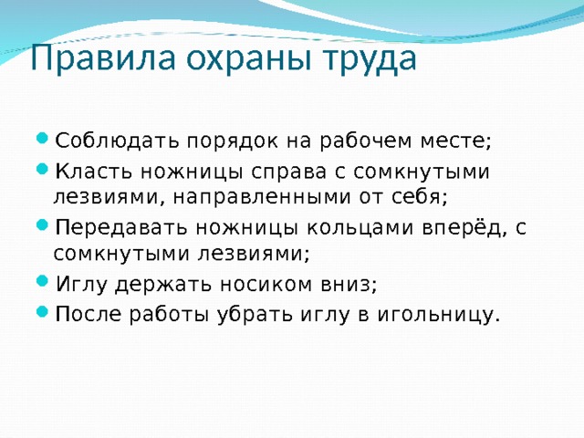 Правила охраны труда Соблюдать порядок на рабочем месте; Класть ножницы справа с сомкнутыми лезвиями, направленными от себя; Передавать ножницы кольцами вперёд, с сомкнутыми лезвиями; Иглу держать носиком вниз; После работы убрать иглу в игольницу.  