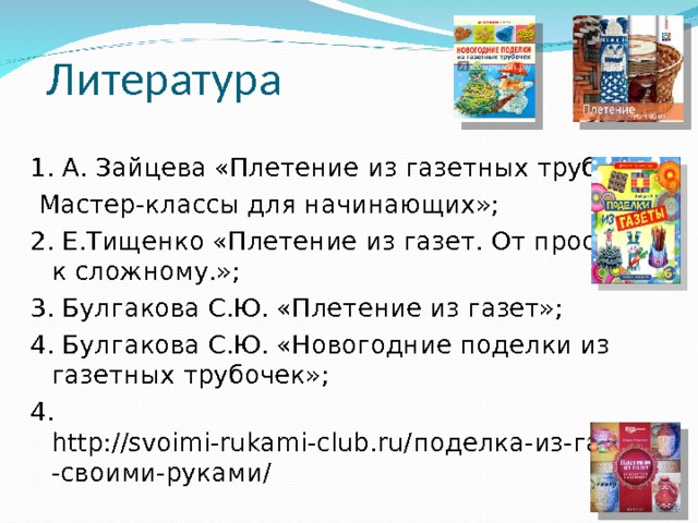  Литература 1. А. Зайцева «Плетение из газетных трубочек.  Мастер-классы для начинающих»; 2. Е.Тищенко «Плетение из газет. От простого к сложному.»; 3. Булгакова С.Ю. «Плетение из газет»; 4. Булгакова С.Ю. «Новогодние поделки из газетных трубочек»; 4. http://svoimi-rukami-club.ru/ поделка-из-газеты-своими-руками/ 