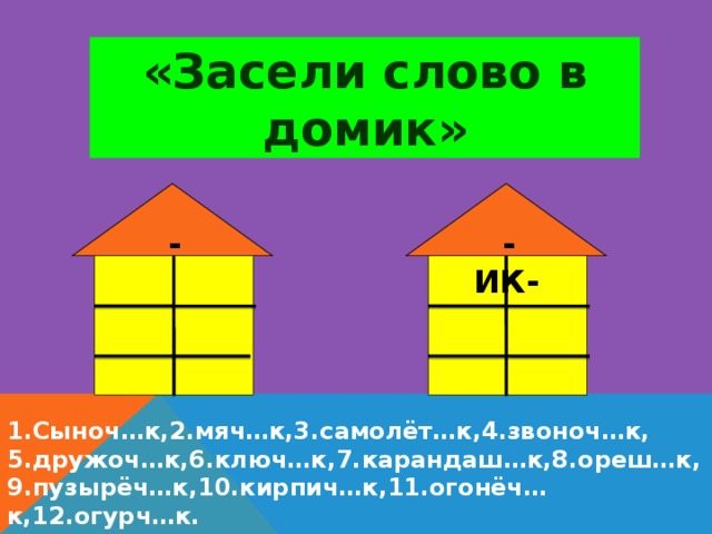 «Засели слово в домик»  - ЕК-  - ИК- 1.Сыноч…к,2.мяч…к,3.самолёт…к,4.звоноч…к, 5.дружоч…к,6.ключ…к,7.карандаш…к,8.ореш…к, 9.пузырёч…к,10.кирпич…к,11.огонёч…к,12.огурч…к.