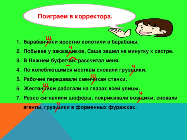 Поиграем в корректора. щ Барабанчики яростно колотили в барабаны. Побывав у заказщиков, Саша зашел на минутку к сестре. В Нижнем буфетчик рассчитал меня. По колеблющимся мосткам сновали грузщики. Рабочие передавали сменчикам станки. Жестянчики работали на глазах всей улицы. Резко сигналили шофёры, покрикивали возщики, сновали агенты, грузщики в форменных фуражках.  ч ч щ щ ч ч