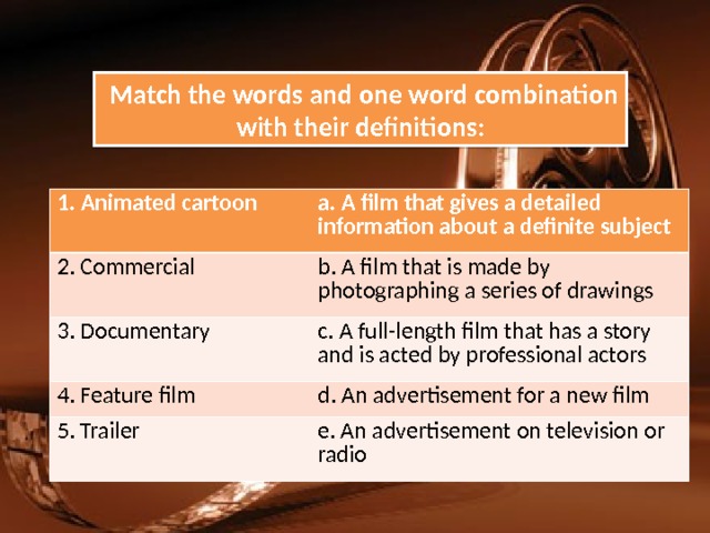  Match the words and one word combination with their definitions: 1. Animated cartoon a. A film that gives a detailed information about a definite subject 2. Commercial b. A film that is made by photographing a series of drawings 3. Documentary c. A full-length film that has a story and is acted by professional actors 4. Feature film d. An advertisement for a new film 5. Trailer e. An advertisement on television or radio 