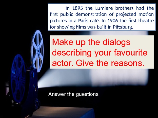  In 1895 the Lumiere brothers had the first public demonstration of projected motion pictures in a Paris café. In 1906 the first theatre for showing films was built in Pittsburg. Make up the dialogs describing your favourite actor. Give the reasons. Answer the guestions 