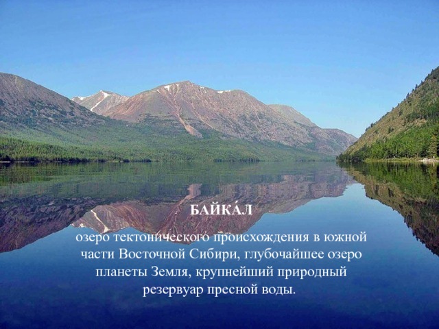 БАЙКА́Л озеро тектонического происхождения в южной части Восточной Сибири, глубочайшее озеро планеты Земля, крупнейший природный резервуар пресной воды.  