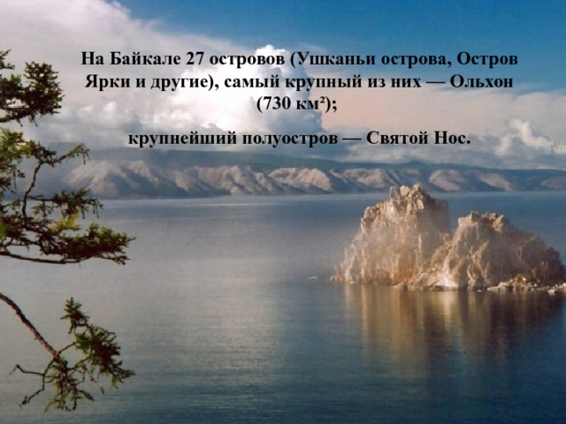 На Байкале 27 островов (Ушканьи острова, Остров Ярки и  другие), самый крупный из них — Ольхон (730 км²); крупнейший полуостров — Святой Нос. 