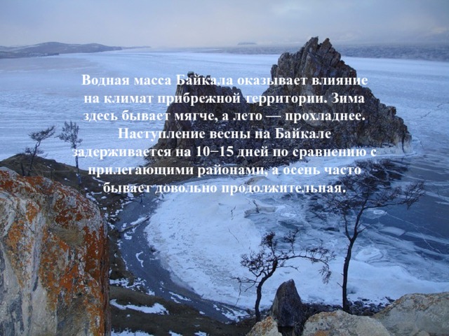 Водная масса Байкала оказывает влияние на климат прибрежной территории. Зима здесь бывает мягче, а лето — прохладнее. Наступление весны на Байкале задерживается на 10−15 дней по сравнению с прилегающими районами, а осень часто бывает довольно продолжительная. 