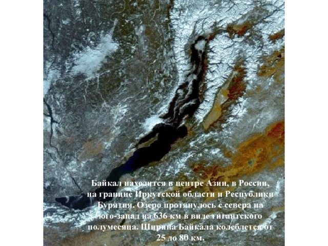Байкал находится в центре Азии, в России, на границе Иркутской области и Республики Бурятия. Озеро протянулось с севера на юго-запад на 636 км в виде гигантского полумесяца. Ширина Байкала колеблется от 25 до 80 км.  