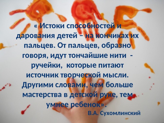 « Истоки способностей и дарования детей – на кончиках их пальцев. От пальцев, образно говоря, идут тончайшие нити - ручейки, которые питают источник творческой мысли. Другими словами, чем больше мастерства в детской руке, тем умнее ребенок». В.А. Сухомлинский 