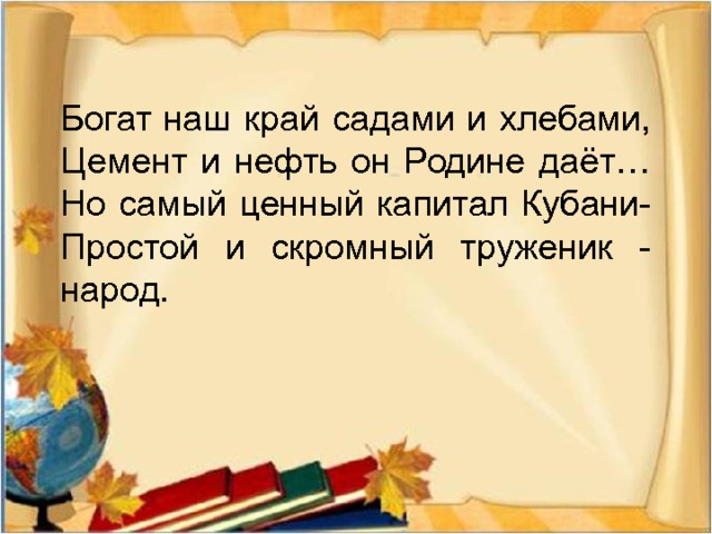 Богат наш край садами и хлебами,  Цемент и нефть он Родине даёт…  Но самый ценный капитал Кубани-  Простой и скромный труженик - народ.   