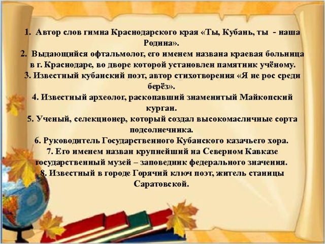 1. Автор слов гимна Краснодарского края «Ты, Кубань, ты - наша Родина».  2. Выдающийся офтальмолог, его именем названа краевая больница в г. Краснодаре, во дворе которой установлен памятник учёному.  3. Известный кубанский поэт, автор стихотворения «Я не рос среди берёз».  4. Известный археолог, раскопавший знаменитый Майкопский курган.  5. Ученый, селекционер, который создал высокомасличные сорта подсолнечника.  6. Руководитель Государственного Кубанского казачьего хора.  7. Его именем назван крупнейший на Северном Кавказе государственный музей – заповедник федерального значения.  8. Известный в городе Горячий ключ поэт, житель станицы Саратовской.      