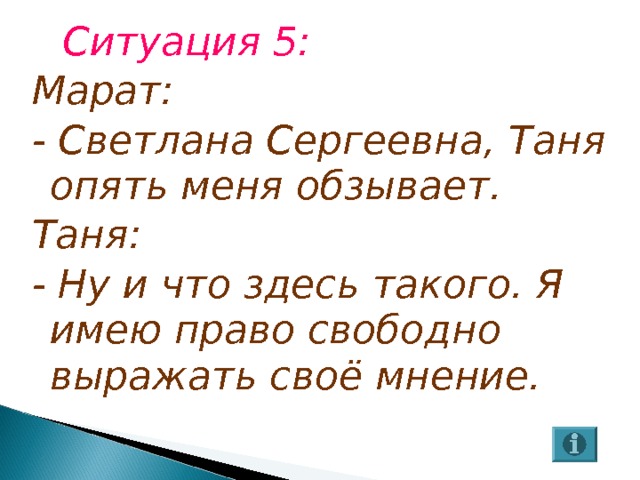 Ситуация 5: Марат: - Светлана Сергеевна, Таня опять меня обзывает. Таня: - Ну и что здесь такого. Я имею право свободно выражать своё мнение. 