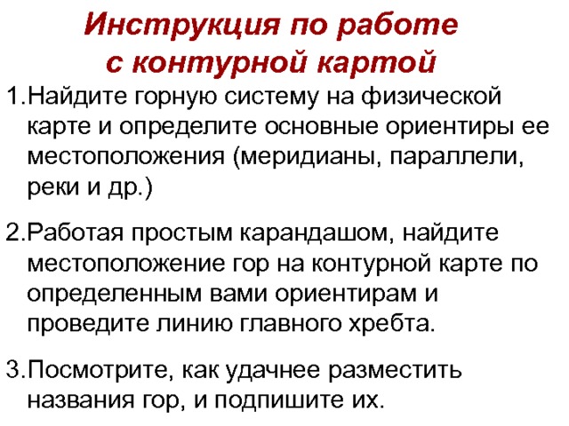 Инструкция по работе с контурной картой Найдите горную систему на физической карте и определите основные ориентиры ее местоположения (меридианы, параллели, реки и др.) Работая простым карандашом, найдите местоположение гор на контурной карте по определенным вами ориентирам и проведите линию главного хребта. Посмотрите, как удачнее разместить названия гор, и подпишите их. 