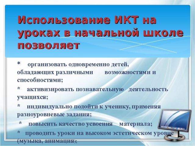 Использование ИКТ на уроках в начальной школе позволяет  * организовать одновременно детей, обладающих различными возможностями и способностями; * активизировать познавательную деятельность учащихся; * индивидуально подойти к ученику, применяя разноуровневые задания;  * повысить качество усвоения материала; * проводить уроки на высоком эстетическом уровне (музыка, анимация );   