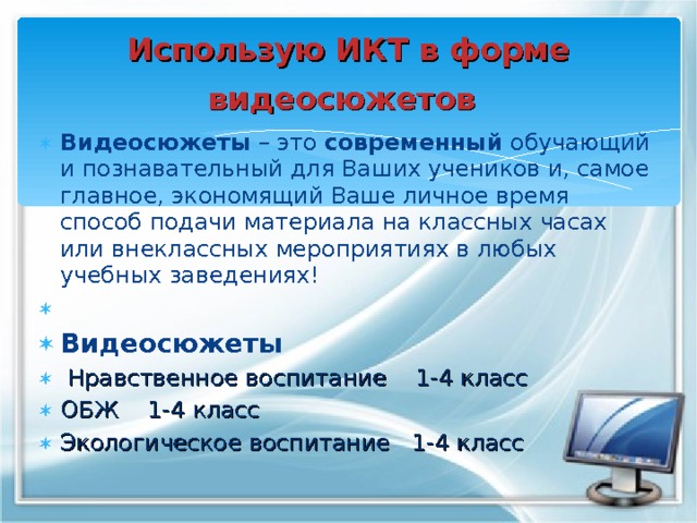 Использую ИКТ в форме видеосюжетов  Видеосюжеты  – это  современный  обучающий и познавательный для Ваших учеников и, самое главное, экономящий Ваше личное время способ подачи материала на классных часах или внеклассных мероприятиях в любых учебных заведениях! Видеосюжеты  Нравственное воспитание 1-4 класс ОБЖ 1-4 класс Экологическое воспитание 1-4 класс 