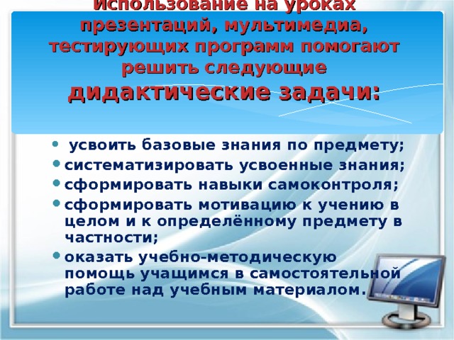 Использование на уроках презентаций, мультимедиа, тестирующих программ помогают решить следующие дидактические задачи:  усвоить базовые знания по предмету; систематизировать усвоенные знания; сформировать навыки самоконтроля; сформировать мотивацию к учению в целом и к определённому предмету в частности; оказать учебно-методическую помощь учащимся в самостоятельной работе над учебным материалом. 