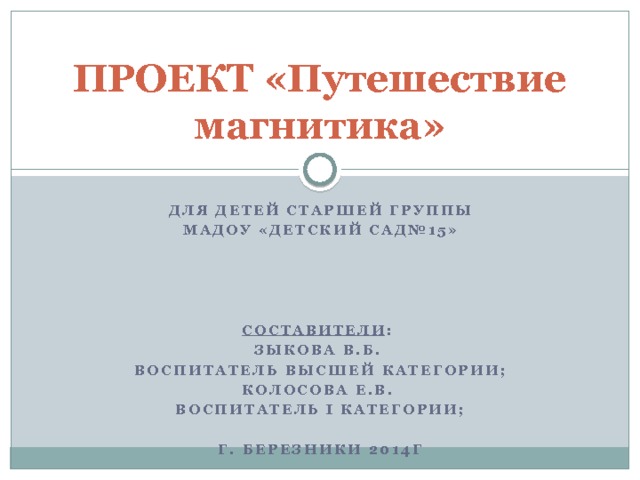 ПРОЕКТ «Путешествие магнитика» Для Детей старшей группы МАДОУ «детский сад№15»     Составители : Зыкова В.Б. воспитатель высшей категории; Колосова Е.В. Воспитатель I категории;  Г. Березники 2014г 