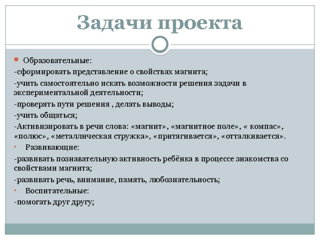 Задачи проекта Образовательные: -сформировать представление о свойствах магнита; -учить самостоятельно искать возможности решения задачи в экспериментальной деятельности; -проверять пути решения , делать выводы; -учить общаться; -Активизировать в речи слова: «магнит», «магнитное поле», « компас», «полюс», «металлическая стружка», «притягивается», «отталкивается».  Развивающие: -развивать познавательную активность ребёнка в процессе знакомства со свойствами магнита; -развивать речь, внимание, память, любознательность;  Воспитательные: -помогать друг другу; 