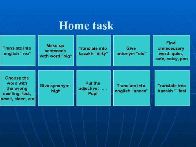  Home task Give antonym “old” Make up sentences with word “big ” Translate into kazakh “dirty” Find unnecessary word: quiet, safe, noisy, pen Translate into english “ тез ” Translate into english “ аласа ” Give synonym: high Put the adjective: … . Pupil Choose the word with the wrong spelling: fast, small, claen, old Translate into  kazakh “”fast 