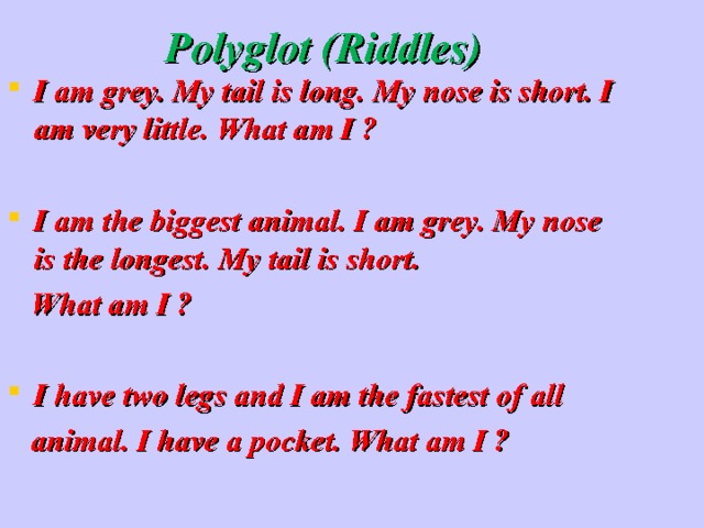  Polyglot (Riddles) I am grey. My tail is long. My nose is short. I am very little. What am I ?  I am the biggest animal. I am grey. My nose is the longest. My tail is short.  What am I ? I have two legs and I am the fastest of all  animal. I have a pocket. What am I ? 