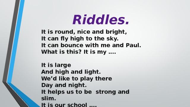 Riddles. It is round, nice and bright, It can fly high to the sky. It can bounce with me and Paul. What is this? It is my ….  It is large And high and light. We’d like to play there Day and night. It helps us to be strong and slim. It is our school ….  