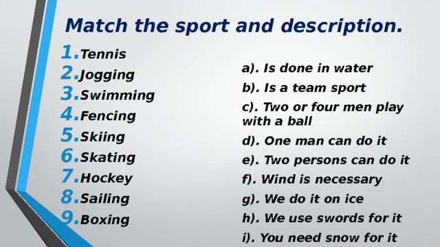 Match the sport and description. Tennis Jogging Swimming Fencing Skiing Skating Hockey Sailing Boxing a). Is done in water b). Is a team sport c). Two or four men play with a ball d). One man can do it e). Two persons can do it f). Wind is necessary g). We do it on ice h). We use swords for it i). You need snow for it 