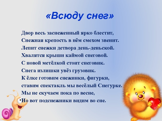 «Всюду снег» Двор весь заснеженный ярко блестит, Снежная крепость в нём смехом звенит. Лепит снежки детвора день-деньской. Хвалятся крыши каймой снеговой. С новой метёлкой стоит снеговик. Снега излишки увёз грузовик. К ёлке готовим снежинки, фигурки, ставим спектакль мы весёлый Снегурке. Мы не скучаем пока по весне, Но вот подснежники видим во сне. 