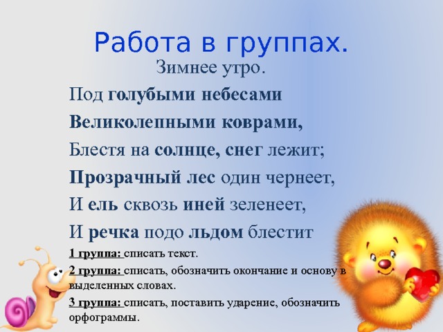 Работа в группах. Зимнее утро. Под голубыми небесами Великолепными коврами, Блестя на солнце, снег лежит; Прозрачный лес один чернеет, И ель сквозь иней зеленеет, И речка подо льдом блестит 1 группа: списать текст. 2 группа: списать, обозначить окончание и основу в выделенных словах. 3 группа: списать, поставить ударение, обозначить орфограммы. 