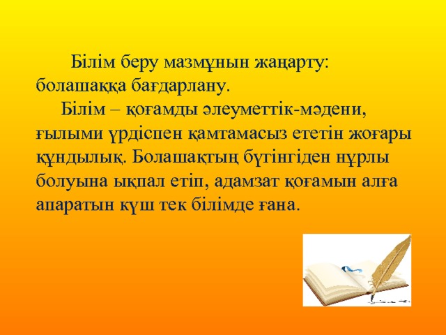  Білім беру мазмұнын жаңарту: болашаққа бағдарлану.  Білім – қоғамды әлеуметтік-мәдени, ғылыми үрдіспен қамтамасыз ететін жоғары құндылық. Болашақтың бүгінгіден нұрлы болуына ықпал етіп, адамзат қоғамын алға апаратын күш тек білімде ғана. 