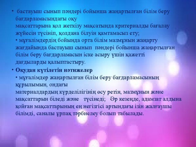  бастауыш сынып пәндері бойынша жаңартылған білім беру бағдарламасындағы оқу  мақсаттарына қол жеткізу мақсатында критериалды бағалау жүйесін түсініп, қолдана білуін қамтамасыз ету;  • мұғалімдердің бойында орта білім мазмұнын жаңарту жағдайында бастауыш сынып пәндері бойынша жаңартылған білім беру бағдарламасын іске асыру үшін қажетті  дағдыларды қалыптастыру.  Оқудан күтілетін нәтижелер  • мұғалімдер жаңартылған білім беру бағдарламасының құрылымын, ондағы  материалдардың күрделілігінің өсу ретін, мазмұнын және мақсаттарын біледі және түсінеді; Әр кезеңде, адамзат алдына қойған мақсаттарының ең негізгісі артындағы ізін жалғаушы білімді, саналы ұрпақ тәрбиелеу болып табылады. 