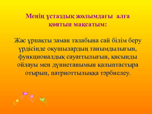 Менің ұстаздық жолымдағы алға қоятын мақсатым: Жас ұрпақты заман талабына сай білім беру үрдісінде оқушылардың танымдылығын, функционалдық сауаттылығын, қисынды ойлауы мен дүниетанымын қалыптастыра отырып, патриоттылыққа тәрбиелеу. 