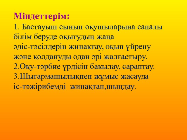 Міндеттерім: 1. Бастауыш сынып оқушыларына сапалы білім беруде оқытудың жаңа әдіс-тәсілдерін жинақтау, оқып үйрену және қолдануды одан әрі жалғастыру. 2.Оқу-тәрбие үрдісін бақылау, сараптау. 3.Шығармашылықпен жұмыс жасауда іс-тәжірибемді жинақтап,шыңдау. 