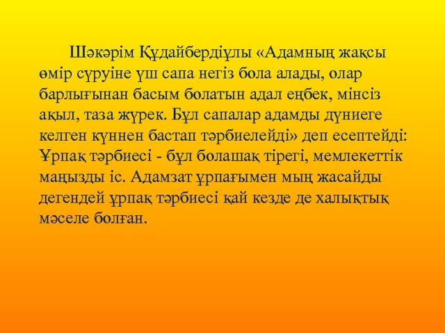  Шәкәрім Құдайбердіұлы «Адамның жақсы өмір сүруіне үш сапа негіз бола алады, олар барлығынан басым болатын адал еңбек, мінсіз ақыл, таза жүрек. Бұл сапалар адамды дүниеге келген күннен бастап тәрбиелейді» деп есептейді: Ұрпақ тәрбиесі - бұл болашақ тірегі, мемлекеттік маңызды іс. Адамзат ұрпағымен мың жасайды дегендей ұрпақ тәрбиесі қай кезде де халықтық мәселе болған.   