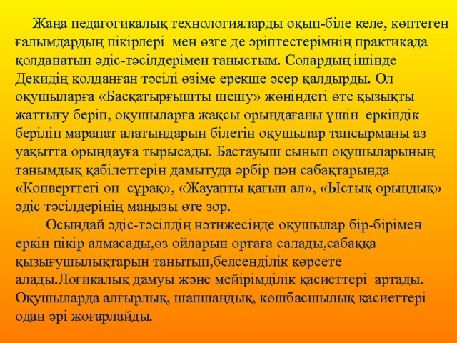  Жаңа педагогикалық технологияларды оқып-біле келе, көптеген ғалымдардың пікірлері мен өзге де әріптестерімнің практикада қолданатын әдіс-тәсілдерімен таныстым. Солардың ішінде Декидің қолданған тәсілі өзіме ерекше әсер қалдырды. Ол оқушыларға «Басқатырғышты шешу» жөніндегі өте қызықты жаттығу беріп, оқушыларға жақсы орындағаны үшін еркіндік беріліп марапат алатындарын білетін оқушылар тапсырманы аз уақытта орындауға тырысады. Бастауыш сынып оқушыларының танымдық қабілеттерін дамытуда әрбір пән сабақтарында «Конверттегі он сұрақ», «Жауапты қағып ал», «Ыстық орындық» әдіс тәсілдерінің маңызы өте зор.  Осындай әдіс-тәсілдің нәтижесінде оқушылар бір-бірімен еркін пікір алмасады,өз ойларын ортаға салады,сабаққа қызығушылықтарын танытып,белсенділік көрсете алады.Логикалық дамуы және мейірімділік қасиеттері артады. Оқушыларда алғырлық, шапшаңдық, көшбасшылық қасиеттері одан әрі жоғарлайды. 