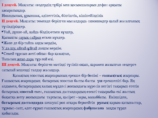 І деңгей.  Мақсаты: сөздердің түбірі мен қосымшаларын дефис арқылы ажыратыңдар. Имандылық, ұрыншақ, әділеттілік, білгіштік, кішіпейілділік ІІ деңгей.  Мақсаты: төменде берілген мысалдарда синонимдер қалай жасалғаның түсіндіріңдер. Уай, дүние-ай, қайда біздің өткен күндер, Қызықты сауық-сайран өткен күндер. Және де бір тайпа аңды көрдім, У да шу, айғай-ұйғай даңды көрдім. Семей тұрсын жеті облыс бар қазақтан, Таласың жеке-дара тұр ғой өзі. ІІІ деңгей.  Мақсаты: берілген мәтінді түсініп оқып, қарамен жазылған сөздерге сатылай кешенді талдау жасаңдар.  Қазақтың эпостық жырларының ерекше бір бөлімі – ғашықтық жырлары. Ғашықтық жырлардың батырлық эпостан басты-басты үш ерекшелігі бар.  Ең алдымен, батырлардың халық мүддесі жолындағы күресін негізгі тақырып ететін батырлық эпостай емес, ғашықтық дастандардың өзекті тақырыбы-екі жастың бақытқа жету жолындағы тартысы, қасірет –зары, махаббаты. Екіншіден, батырлық дастандарда шешуші рол атқара бермейтін рулық қарым-қатынастар, тұрмыс-салт, әдет-ғұрып ғашықтық жырлардың фабуласана заңды түрде қабысады. 