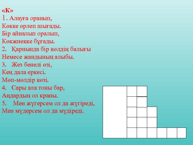 «К»  Алауға оранып, Көкке өрлеп шығады. Бір айналып оралып,  Көкжиекке бұғады. 2. Қарнында бір көлдің балығы Немесе жандының алыбы. 3. Жез бенелі өзі, Кең дала еркесі. Мөп - мөлдір көзі. 4. Сары ала тоны бар, Аңдардың ол краны. 5. Мен жүгерсем ол да жүгіреді, Мен мүдерсем ол да мүдіреді. к 