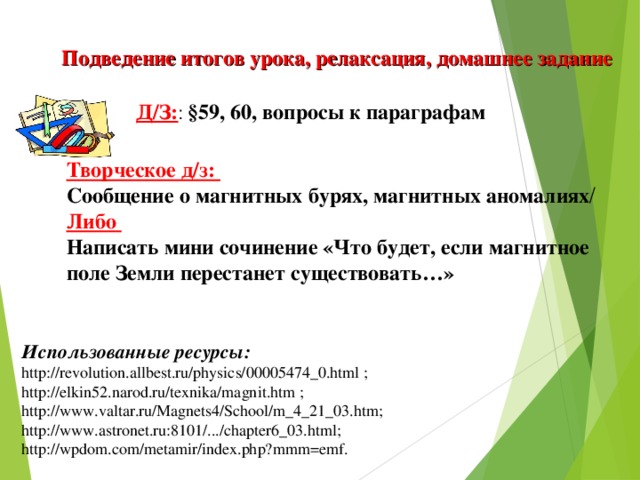 Подведение итогов урока, релаксация, домашнее задание Д/З: : §59, 60, вопросы к параграфам  Творческое д/з: Сообщение о магнитных бурях, магнитных аномалиях / Либо Написать мини сочинение «Что будет, если магнитное поле Земли перестанет существовать…» Использованные ресурсы: http://revolution.allbest.ru/physics/00005474_0.html ; http://elkin52.narod.ru/texnika/magnit.htm ; http://www.valtar.ru/Magnets4/School/m_4_21_03.htm; http://www.astronet.ru:8101/.../chapter6_03.html; http://wpdom.com/metamir/index.php?mmm=emf.