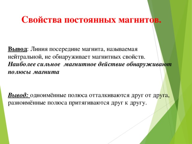 Свойства постоянных магнитов. Вывод : Линия посередине магнита, называемая нейтральной, не обнаруживает магнитных свойств. Наиболее сильное магнитное действие обнаруживают полюсы магнита   Вывод: одноимённые полюса отталкиваются друг от друга, разноимённые полюса притягиваются друг к другу.