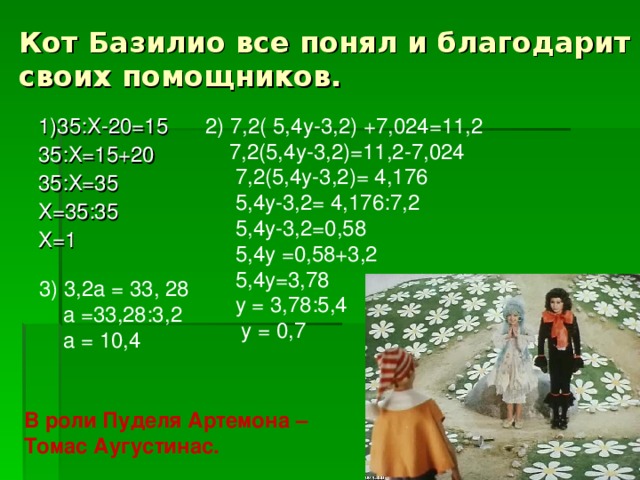 Кот Базилио все понял и благодарит своих помощников. 2) 7,2( 5,4у-3,2) +7,024=11,2  7,2(5,4у-3,2)=11,2-7,024  7,2(5,4у-3,2)= 4,176  5,4у-3,2= 4,176:7,2  5,4у-3,2=0,58  5,4у =0,58+3,2  5,4у=3,78  у = 3,78:5,4  у = 0,7 1)35:Х-20=15 35:Х=15+20 35:Х=35 Х=35:35 Х=1 3) 3,2а = 33, 28  а =33,28:3,2  а = 10,4 В роли Пуделя Артемона – Томас Аугустинас.