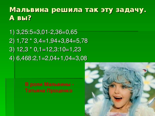 Мальвина решила так эту задачу.  А вы? 1) 3,25:5=3,01-2,36=0,65 2) 1,72 * 3,4=1,94+3,84=5,78 3) 12,3 * 0,1=12,3:10=1,23 4) 6,468:2,1=2,04+1,04=3,08 В роли Мальвины - Татьяна Проценко
