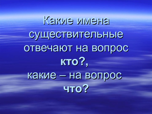 Какие имена существительные отвечают на вопрос кто?,   какие – на вопрос  что? 