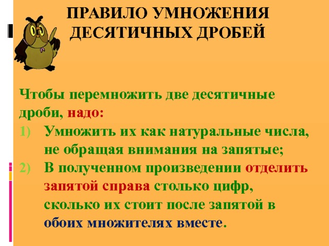 Правило умножения десятичных дробей   Чтобы перемножить две десятичные дроби, надо: Умножить их как натуральные числа, не обращая внимания на запятые; В полученном произведении отделить запятой справа столько цифр, сколько их стоит после запятой в обоих множителях вместе . 