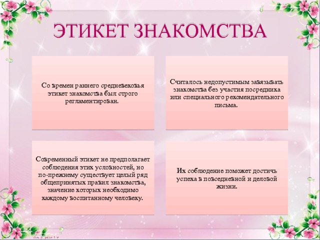 ЭТИКЕТ ЗНАКОМСТВА Считалось недопустимым завязывать знакомства без участия посредника или специального рекомендательного письма. Со времен раннего средневековья этикет знакомства был строго регламентирован. Их соблюдение поможет достичь успеха в повседневной и деловой жизни. Современный этикет не предполагает соблюдения этих условностей, но по-прежнему существует целый ряд общепринятых правил знакомства, значение которых необходимо каждому воспитанному человеку. 