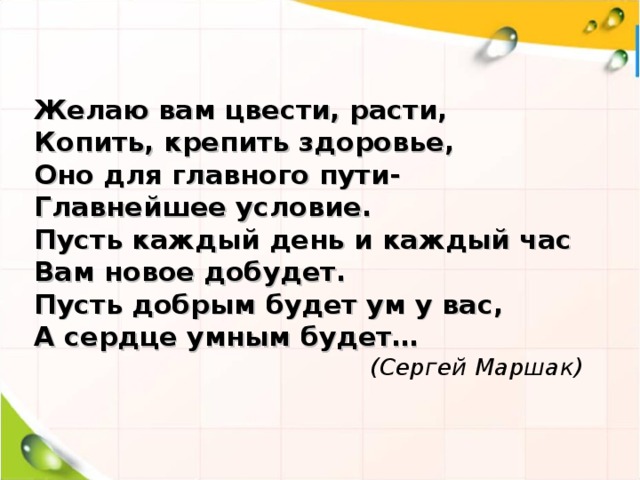 Желаю вам цвести, расти, Копить, крепить здоровье, Оно для главного пути- Главнейшее условие. Пусть каждый день и каждый час Вам новое добудет. Пусть добрым будет ум у вас, А сердце умным будет…  (Сергей Маршак)