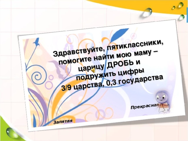 Здравствуйте, пятиклассники, помогите найти мою маму – царицу ДРОБЬ и подружить цифры 3/9 царства, 0,3 государства    Прекрасная Запятая