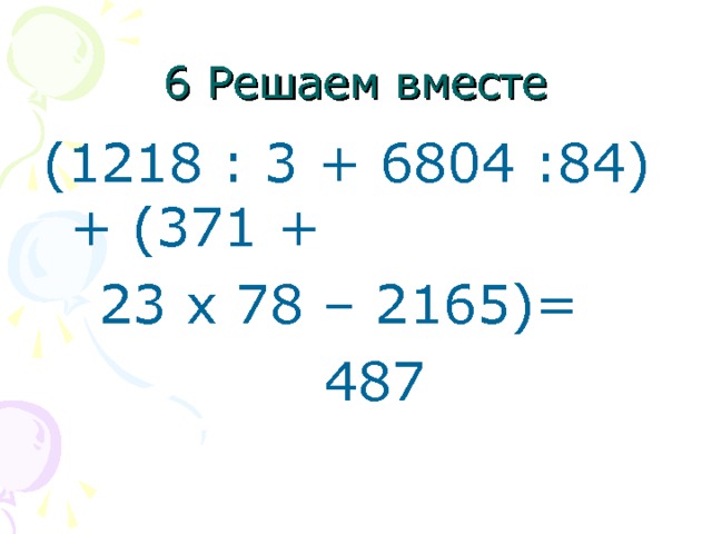 6 Решаем вместе (1218 : 3 + 6804 :84) + (371 +  23 x 78 – 2165)=  487 