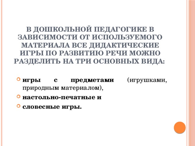 В дошкольной педагогике в зависимости от используемого материала все дидактические игры по развитию речи можно разделить на три основных вида:       игры с предметами (игрушками, природным материалом), настольно-печатные и словесные игры.  